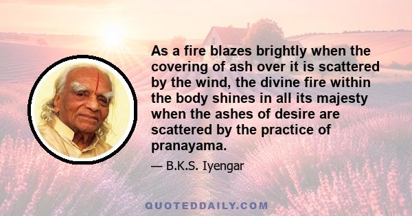 As a fire blazes brightly when the covering of ash over it is scattered by the wind, the divine fire within the body shines in all its majesty when the ashes of desire are scattered by the practice of pranayama.