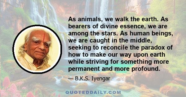 As animals, we walk the earth. As bearers of divine essence, we are among the stars. As human beings, we are caught in the middle, seeking to reconcile the paradox of how to make our way upon earth while striving for