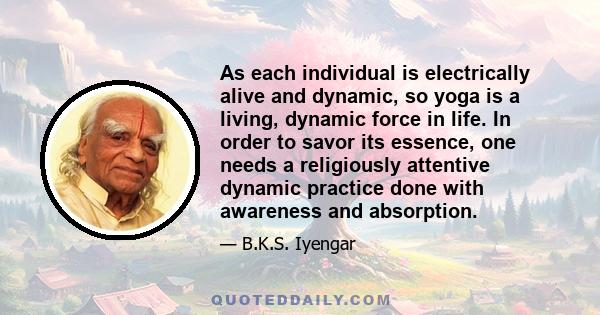 As each individual is electrically alive and dynamic, so yoga is a living, dynamic force in life. In order to savor its essence, one needs a religiously attentive dynamic practice done with awareness and absorption.