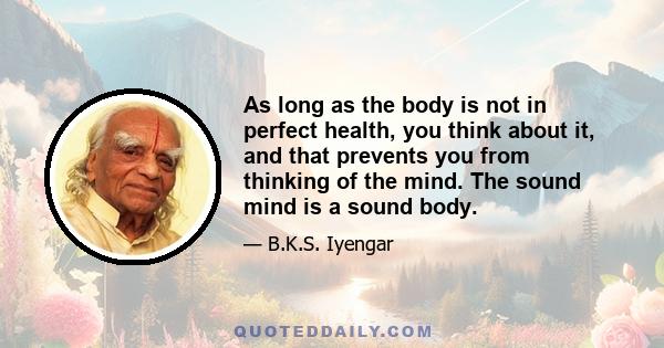 As long as the body is not in perfect health, you think about it, and that prevents you from thinking of the mind. The sound mind is a sound body.