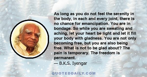 As long as you do not feel the serenity in the body, in each and every joint, there is no chance for emancipation. You are in bondage. So while you are sweating and aching, let your heart be light and let it fill your