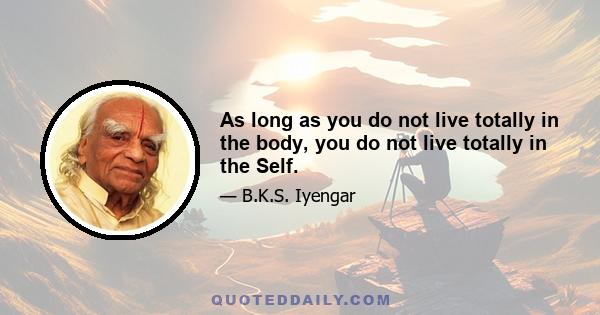 As long as you do not live totally in the body, you do not live totally in the Self.