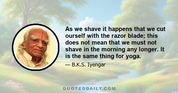 As we shave it happens that we cut ourself with the razor blade; this does not mean that we must not shave in the morning any longer. It is the same thing for yoga.