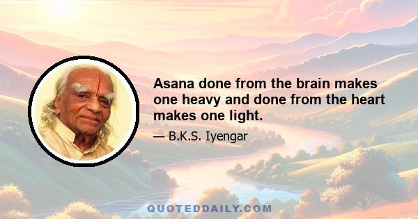 Asana done from the brain makes one heavy and done from the heart makes one light.