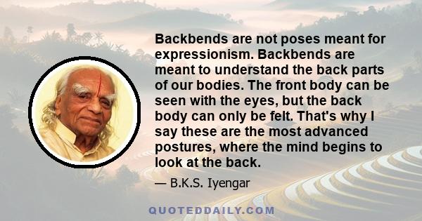 Backbends are not poses meant for expressionism. Backbends are meant to understand the back parts of our bodies. The front body can be seen with the eyes, but the back body can only be felt. That's why I say these are