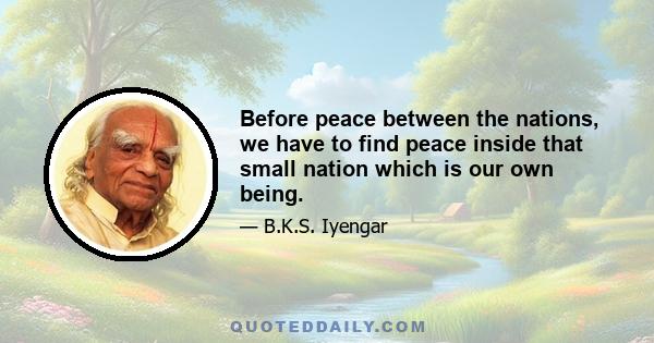 Before peace between the nations, we have to find peace inside that small nation which is our own being.