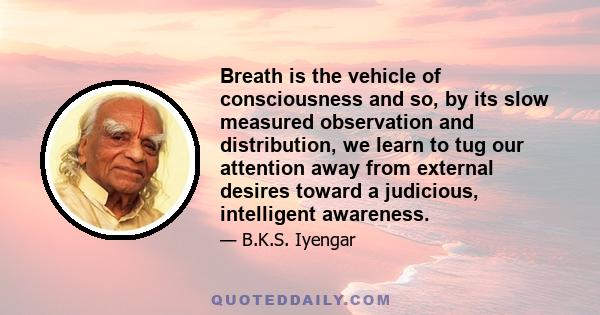 Breath is the vehicle of consciousness and so, by its slow measured observation and distribution, we learn to tug our attention away from external desires toward a judicious, intelligent awareness.