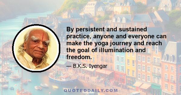 By persistent and sustained practice, anyone and everyone can make the yoga journey and reach the goal of illumination and freedom.