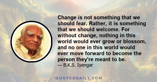 Change is not something that we should fear. Rather, it is something that we should welcome. For without change, nothing in this world would ever grow or blossom, and no one in this world would ever move forward to