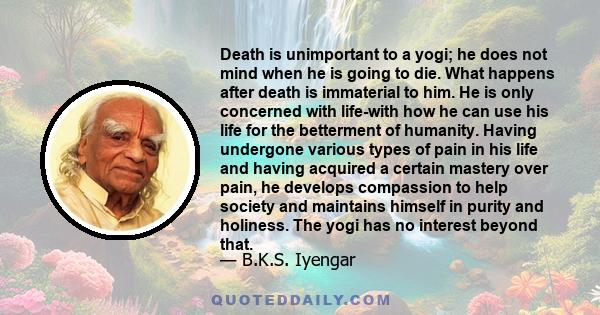 Death is unimportant to a yogi; he does not mind when he is going to die. What happens after death is immaterial to him. He is only concerned with life-with how he can use his life for the betterment of humanity. Having 