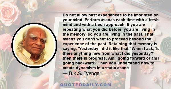 Do not allow past experiences to be imprinted on your mind. Perform asanas each time with a fresh mind and with a fresh approach. If you are repeating what you did before, you are living in the memory, so you are living 