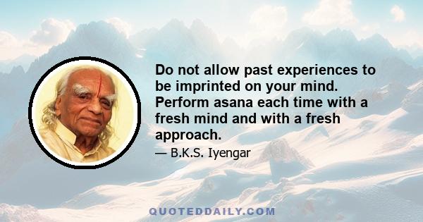 Do not allow past experiences to be imprinted on your mind. Perform asana each time with a fresh mind and with a fresh approach.