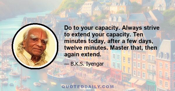 Do to your capacity. Always strive to extend your capacity. Ten minutes today, after a few days, twelve minutes. Master that, then again extend.