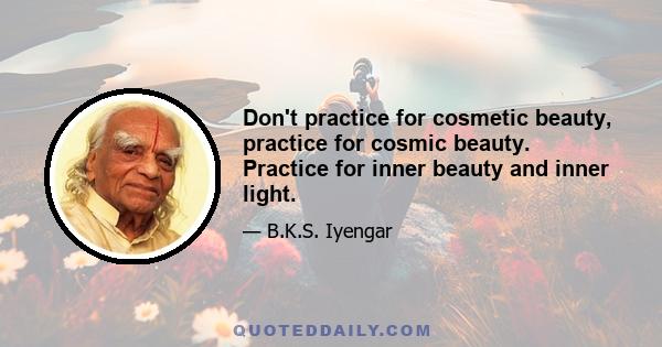 Don't practice for cosmetic beauty, practice for cosmic beauty. Practice for inner beauty and inner light.