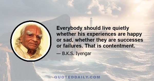 Everybody should live quietly whether his experiences are happy or sad, whether they are successes or failures. That is contentment.