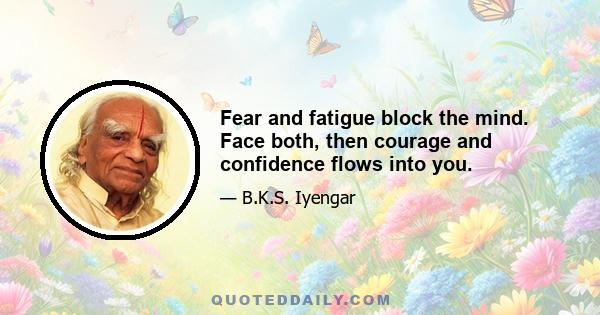 Fear and fatigue block the mind. Face both, then courage and confidence flows into you.