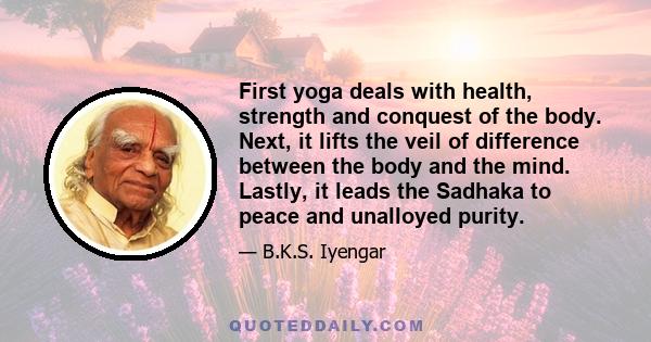 First yoga deals with health, strength and conquest of the body. Next, it lifts the veil of difference between the body and the mind. Lastly, it leads the Sadhaka to peace and unalloyed purity.