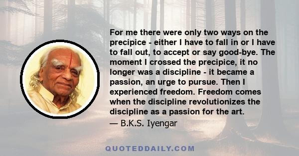 For me there were only two ways on the precipice - either I have to fall in or I have to fall out, to accept or say good-bye. The moment I crossed the precipice, it no longer was a discipline - it became a passion, an