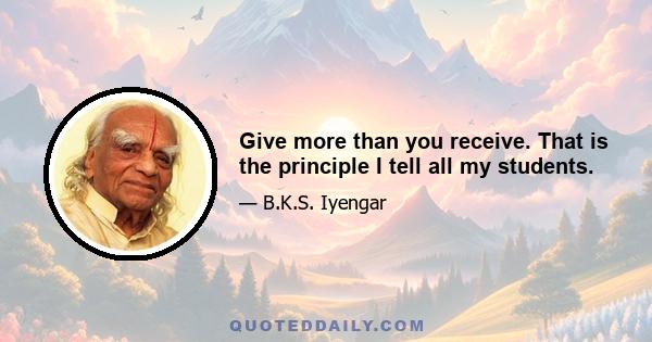 Give more than you receive. That is the principle I tell all my students.