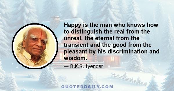 Happy is the man who knows how to distinguish the real from the unreal, the eternal from the transient and the good from the pleasant by his discrimination and wisdom.