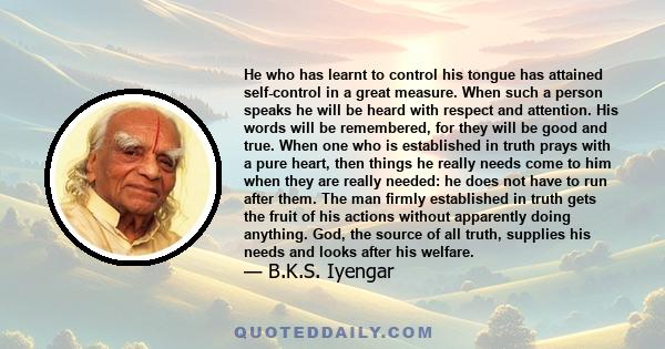 He who has learnt to control his tongue has attained self-control in a great measure. When such a person speaks he will be heard with respect and attention. His words will be remembered, for they will be good and true.