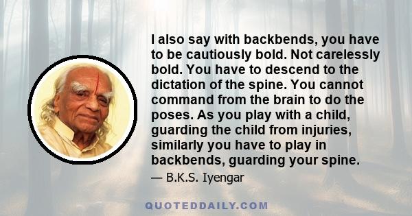 I also say with backbends, you have to be cautiously bold. Not carelessly bold. You have to descend to the dictation of the spine. You cannot command from the brain to do the poses. As you play with a child, guarding