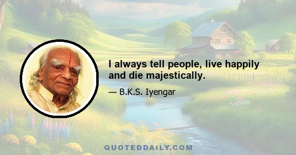 I always tell people, live happily and die majestically.