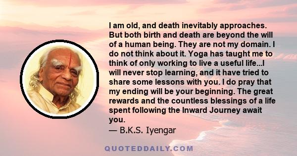 I am old, and death inevitably approaches. But both birth and death are beyond the will of a human being. They are not my domain. I do not think about it. Yoga has taught me to think of only working to live a useful