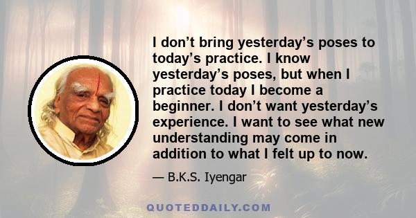 I don’t bring yesterday’s poses to today’s practice. I know yesterday’s poses, but when I practice today I become a beginner. I don’t want yesterday’s experience. I want to see what new understanding may come in