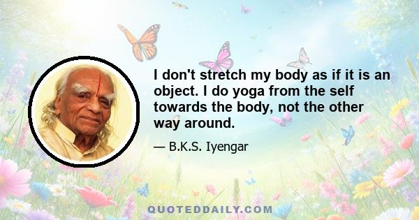 I don't stretch my body as if it is an object. I do yoga from the self towards the body, not the other way around.