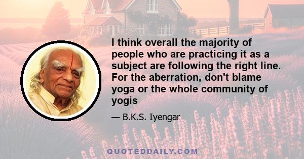 I think overall the majority of people who are practicing it as a subject are following the right line. For the aberration, don't blame yoga or the whole community of yogis