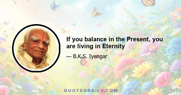 If you balance in the Present, you are living in Eternity