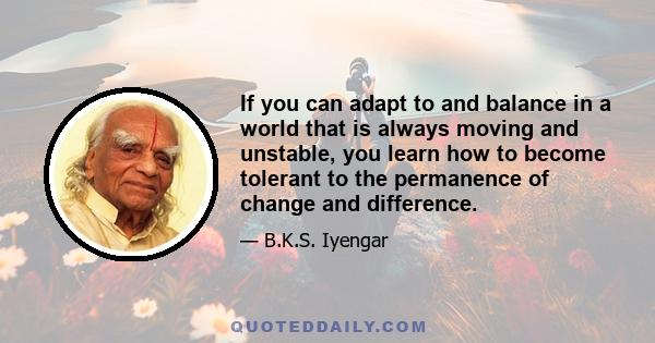 If you can adapt to and balance in a world that is always moving and unstable, you learn how to become tolerant to the permanence of change and difference.