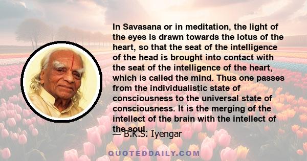 In Savasana or in meditation, the light of the eyes is drawn towards the lotus of the heart, so that the seat of the intelligence of the head is brought into contact with the seat of the intelligence of the heart, which 