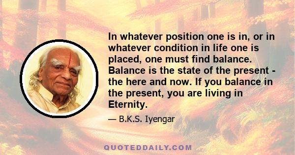 In whatever position one is in, or in whatever condition in life one is placed, one must find balance. Balance is the state of the present - the here and now. If you balance in the present, you are living in Eternity.