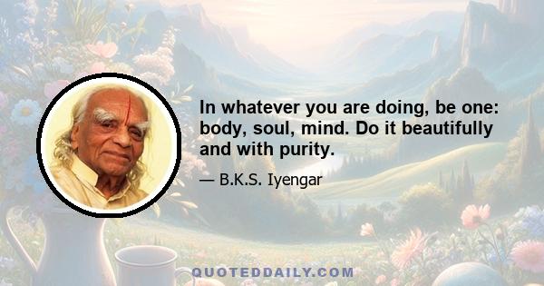 In whatever you are doing, be one: body, soul, mind. Do it beautifully and with purity.