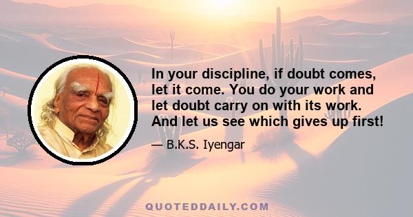 In your discipline, if doubt comes, let it come. You do your work and let doubt carry on with its work. And let us see which gives up first!