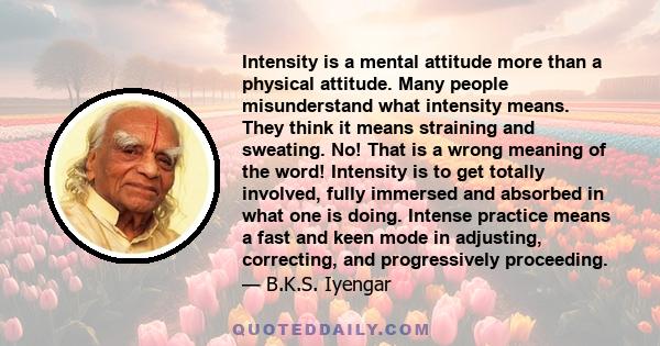 Intensity is a mental attitude more than a physical attitude. Many people misunderstand what intensity means. They think it means straining and sweating. No! That is a wrong meaning of the word! Intensity is to get