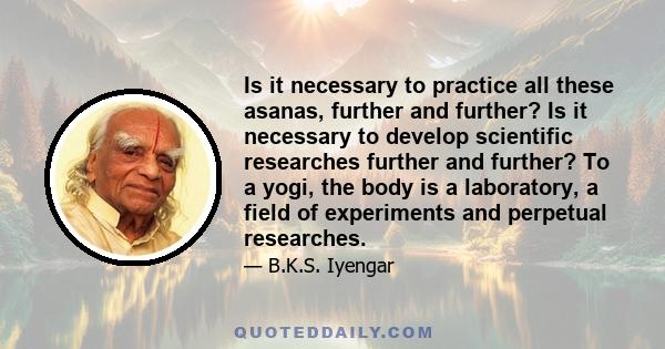 Is it necessary to practice all these asanas, further and further? Is it necessary to develop scientific researches further and further? To a yogi, the body is a laboratory, a field of experiments and perpetual