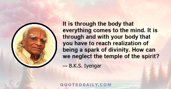 It is through the body that everything comes to the mind. It is through and with your body that you have to reach realization of being a spark of divinity. How can we neglect the temple of the spirit?