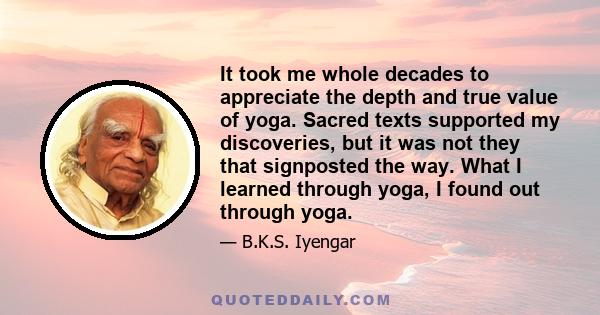 It took me whole decades to appreciate the depth and true value of yoga. Sacred texts supported my discoveries, but it was not they that signposted the way. What I learned through yoga, I found out through yoga.