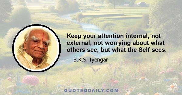 Keep your attention internal, not external, not worrying about what others see, but what the Self sees.