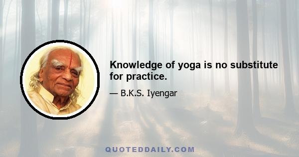 Knowledge of yoga is no substitute for practice.