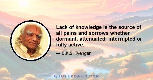 Lack of knowledge is the source of all pains and sorrows whether dormant, attenuated, interrupted or fully active.