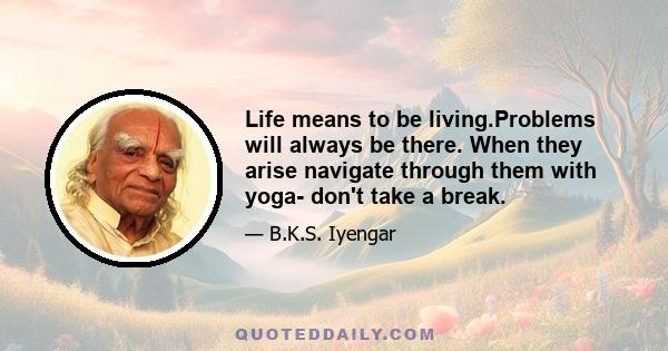 Life means to be living.Problems will always be there. When they arise navigate through them with yoga- don't take a break.