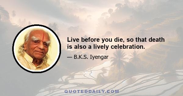 Live before you die, so that death is also a lively celebration.