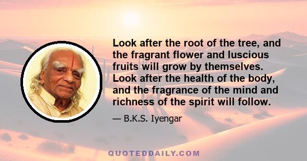 Look after the root of the tree, and the fragrant flower and luscious fruits will grow by themselves. Look after the health of the body, and the fragrance of the mind and richness of the spirit will follow.