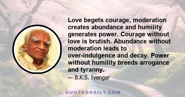 Love begets courage, moderation creates abundance and humility generates power. Courage without love is brutish. Abundance without moderation leads to over-indulgence and decay. Power without humility breeds arrogance