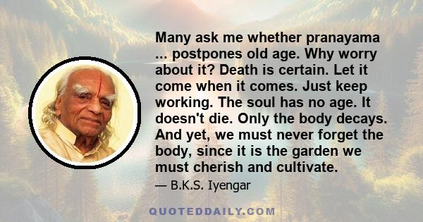 Many ask me whether pranayama ... postpones old age. Why worry about it? Death is certain. Let it come when it comes. Just keep working. The soul has no age. It doesn't die. Only the body decays. And yet, we must never