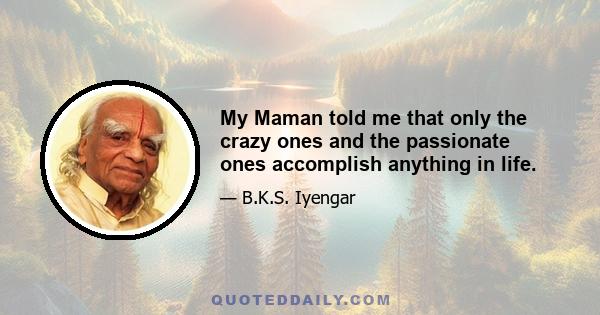 My Maman told me that only the crazy ones and the passionate ones accomplish anything in life.